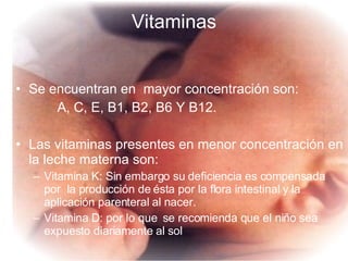 Vitaminas Se encuentran en  mayor concentración son: A, C, E, B1, B2, B6 Y B12. Las vitaminas presentes en menor concentración en la leche materna son: Vitamina K: Sin embargo su deficiencia es compensada por  la producción de ésta por la flora intestinal y la aplicación parenteral al nacer. Vitamina D: por lo que  se recomienda que el niño sea expuesto diariamente al sol 