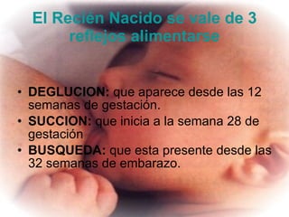 El Recién Nacido se vale de 3 reflejos alimentarse DEGLUCION:  que aparece desde las 12 semanas de gestación.  SUCCION:  que inicia a la semana 28 de gestación  BUSQUEDA:  que esta presente desde las 32 semanas de embarazo.    