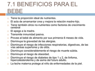 7.1 BENEFICIOS PARA EL
BEBE
 Tiene la proporción ideal de nutrientes.
 El acto de amamantar crea y mejora la relación madre-hijo.
 Tiene también otros no-nutrientes como factores de crecimiento
cerebral
 El apego a la madre.
 Transmite inmunidad pasiva.
 Provee al bebé de alimento por sus primeros 6 meses de vida.
 Disminuye la gravedad de las alergias.
 Disminuye el riesgo de infecciones respiratorias, digestivas, de las
vías aéreas superiores y de otitis.
 Disminuye considerablemente el riesgo de muerte súbita.
 Disminuye el riesgo de obesidad.
 Disminuye el riesgo de diabetes de tipo 1 y 2, de linfoma,
hipercolesterolemia y de asma del futuro adulto.
 La leche materna protege al niño de enfermedades de la piel.
 