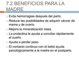 7.2 BENEFICIOS PARA LA
MADRE
 Evita hemorragias después del parto.
 Reduce las posibilidades de adquirir cáncer de
mama y de ovario.
 Mejora la mineralización ósea.
 La prolactina le ayuda a conciliar rápidamente
el sueño.
 Ayuda a perder peso.
 El contacto continuo con el bebé ayuda
psicológicamente a la madre en el postparto.
 