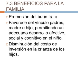 7.3 BENEFICIOS PARA LA
FAMILIA
 Promoción del buen trato.
 Favorece del vínculo padres,
madre e hijo, permitiendo un
adecuado desarrollo afectivo,
social y cognitivo en el niño.
 Disminución del costo de
inversión en la crianza de los
hijos.
 