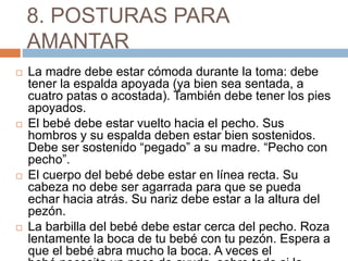 8. POSTURAS PARA
AMANTAR
 La madre debe estar cómoda durante la toma: debe
tener la espalda apoyada (ya bien sea sentada, a
cuatro patas o acostada). También debe tener los pies
apoyados.
 El bebé debe estar vuelto hacia el pecho. Sus
hombros y su espalda deben estar bien sostenidos.
Debe ser sostenido “pegado” a su madre. “Pecho con
pecho”.
 El cuerpo del bebé debe estar en línea recta. Su
cabeza no debe ser agarrada para que se pueda
echar hacia atrás. Su nariz debe estar a la altura del
pezón.
 La barbilla del bebé debe estar cerca del pecho. Roza
lentamente la boca de tu bebé con tu pezón. Espera a
que el bebé abra mucho la boca. A veces el
 
