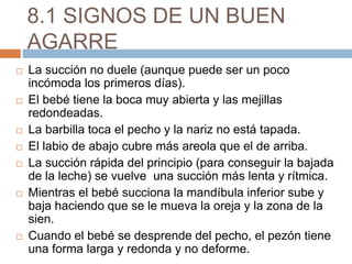 8.1 SIGNOS DE UN BUEN
AGARRE
 La succión no duele (aunque puede ser un poco
incómoda los primeros días).
 El bebé tiene la boca muy abierta y las mejillas
redondeadas.
 La barbilla toca el pecho y la nariz no está tapada.
 El labio de abajo cubre más areola que el de arriba.
 La succión rápida del principio (para conseguir la bajada
de la leche) se vuelve una succión más lenta y rítmica.
 Mientras el bebé succiona la mandíbula inferior sube y
baja haciendo que se le mueva la oreja y la zona de la
sien.
 Cuando el bebé se desprende del pecho, el pezón tiene
una forma larga y redonda y no deforme.
 