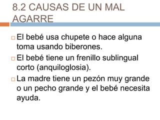 8.2 CAUSAS DE UN MAL
AGARRE
 El bebé usa chupete o hace alguna
toma usando biberones.
 El bebé tiene un frenillo sublingual
corto (anquiloglosia).
 La madre tiene un pezón muy grande
o un pecho grande y el bebé necesita
ayuda.
 