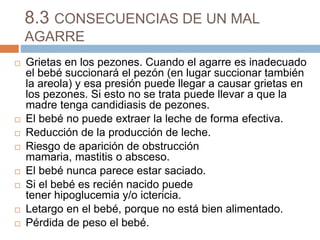8.3 CONSECUENCIAS DE UN MAL
AGARRE
 Grietas en los pezones. Cuando el agarre es inadecuado
el bebé succionará el pezón (en lugar succionar también
la areola) y esa presión puede llegar a causar grietas en
los pezones. Si esto no se trata puede llevar a que la
madre tenga candidiasis de pezones.
 El bebé no puede extraer la leche de forma efectiva.
 Reducción de la producción de leche.
 Riesgo de aparición de obstrucción
mamaria, mastitis o absceso.
 El bebé nunca parece estar saciado.
 Si el bebé es recién nacido puede
tener hipoglucemia y/o ictericia.
 Letargo en el bebé, porque no está bien alimentado.
 Pérdida de peso el bebé.
 
