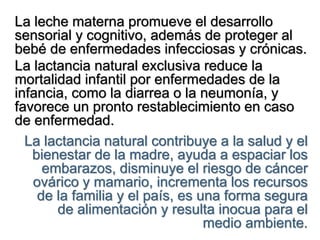 La leche materna promueve el desarrollo
sensorial y cognitivo, además de proteger al
bebé de enfermedades infecciosas y crónicas.
La lactancia natural exclusiva reduce la
mortalidad infantil por enfermedades de la
infancia, como la diarrea o la neumonía, y
favorece un pronto restablecimiento en caso
de enfermedad.
La lactancia natural contribuye a la salud y el
bienestar de la madre, ayuda a espaciar los
embarazos, disminuye el riesgo de cáncer
ovárico y mamario, incrementa los recursos
de la familia y el país, es una forma segura
de alimentación y resulta inocua para el
medio ambiente.
 