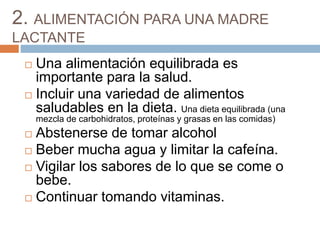 2. ALIMENTACIÓN PARA UNA MADRE
LACTANTE
 Una alimentación equilibrada es
importante para la salud.
 Incluir una variedad de alimentos
saludables en la dieta. Una dieta equilibrada (una
mezcla de carbohidratos, proteínas y grasas en las comidas)
 Abstenerse de tomar alcohol
 Beber mucha agua y limitar la cafeína.
 Vigilar los sabores de lo que se come o
bebe.
 Continuar tomando vitaminas.
 