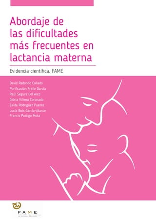 Abordaje de
las dificultades
más frecuentes en
lactancia materna
Evidencia científica. FAME
David Redondo Collado
Purificación Fraile García
Raúl Segura Del Arco
Glòria Villena Coronado
Zaida Rodríguez Puente
Lucía Boix García-Atance
Francis Postigo Mota
 