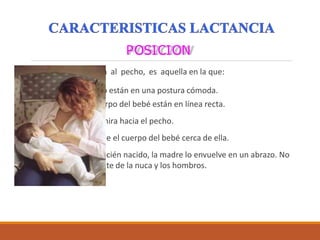 POSICION
Una buena posición al pecho, es aquella en la que:
 La madre y el niño están en una postura cómoda.
 La cabeza y el cuerpo del bebé están en línea recta.
 La cara del bebé mira hacia el pecho.
 La madre mantiene el cuerpo del bebé cerca de ella.
 Si el bebé es un recién nacido, la madre lo envuelve en un abrazo. No
lo sujeta solamente de la nuca y los hombros.
 