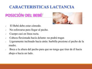 POSICIÓN DEL BEBÉ
 El Bebé debe estar cómodo.
 No esforzarse para llegar al pecho.
 Cuerpo casi en línea recta.
 Cabeza flexionada hacia delante: no podrá tragar.
 Ligeramente inclinado hacia atrás: barbilla presione el pecho de la
madre.
 Boca a la altura del pecho para que no tenga que tirar de él hacia
abajo o hacia un lado.
 