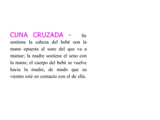 CUNA CRUZADA - Se
sostiene la cabeza del bebé con la
mano opuesta al seno del que va a
mamar; la madre sostiene el seno con
la mano; el cuerpo del bebé se vuelve
hacia la madre, de modo que su
vientre esté en contacto con el de ella.
 