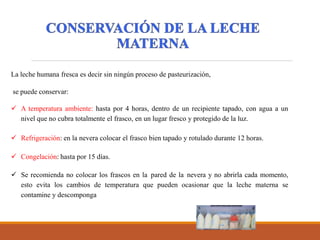 La leche humana fresca es decir sin ningún proceso de pasteurización,
se puede conservar:
 A temperatura ambiente: hasta por 4 horas, dentro de un recipiente tapado, con agua a un
nivel que no cubra totalmente el frasco, en un lugar fresco y protegido de la luz.
 Refrigeración: en la nevera colocar el frasco bien tapado y rotulado durante 12 horas.
 Congelación: hasta por 15 días.
 Se recomienda no colocar los frascos en la pared de la nevera y no abrirla cada momento,
esto evita los cambios de temperatura que pueden ocasionar que la leche materna se
contamine y descomponga
 