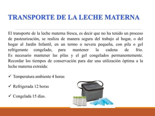 El transporte de la leche materna fresca, es decir que no ha tenido un proceso
de pasteurización, se realiza de manera segura del trabajo al hogar, o del
hogar al Jardín Infantil, en un termo o nevera pequeña, con pila o gel
refrigerante congelado, para mantener la cadena de frio.
Es necesario mantener las pilas y el gel congelados permanentemente.
Recordar los tiempos de conservación para dar una utilización óptima a la
leche materna extraída:
 Temperatura ambiente 4 horas
 Refrigerada 12 horas
 Congelada 15 días.
 