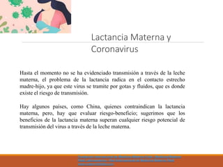 Hasta el momento no se ha evidenciado transmisión a través de la leche
materna, el problema de la lactancia radica en el contacto estrecho
madre-hijo, ya que este virus se tramite por gotas y fluidos, que es donde
existe el riesgo de transmisión.
Hay algunos países, como China, quienes contraindican la lactancia
materna, pero, hay que evaluar riesgo-beneficio; sugerimos que los
beneficios de la lactancia materna superan cualquier riesgo potencial de
transmisión del virus a través de la leche materna.
Lactancia Materna y
Coronavirus
Fundacion Internacional de Medicina Materno Fetal - Medicina Materno
Fetal Latinoamerica - Red Internacional de Medicina Materno Fetal
www.maternofetalla.com
 