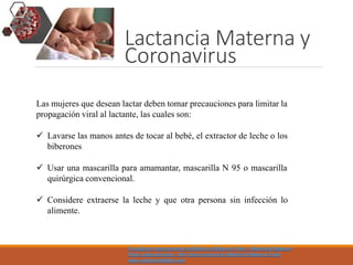 Lactancia Materna y
Coronavirus
Las mujeres que desean lactar deben tomar precauciones para limitar la
propagación viral al lactante, las cuales son:
 Lavarse las manos antes de tocar al bebé, el extractor de leche o los
biberones
 Usar una mascarilla para amamantar, mascarilla N 95 o mascarilla
quirúrgica convencional.
 Considere extraerse la leche y que otra persona sin infección lo
alimente.
Fundacion Internacional de Medicina Materno Fetal - Medicina Materno
Fetal Latinoamerica - Red Internacional de Medicina Materno Fetal
www.maternofetalla.com
 