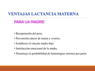 PARA LA MADRE
• Recuperación del peso.
• Prevención cáncer de mama y ovarios.
• Establecer el vinculo madre-hijo.
• Satisfacción emocional de la madre.
• Disminuye la probabilidad de hemorragias uterinas pos parto.
 