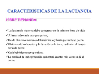 LIBRE DEMANDA
La lactancia materna debe comenzar en la primera hora de vida
Alimentado cada vez que quiera,
Desde el mismo momento del nacimiento y hasta que suelte el pecho
Olvidarse de los horarios y la duración de la toma, no limitar el tiempo
por cada pecho
Cada bebé tiene su propio ritmo
La cantidad de leche producida aumentará cuantas más veces se dé el
pecho.
 