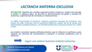 LACTANCIA MATERNA EXCLUSIVA
DEFINICION: Significa dar al bebe solamente leche materna y ningún otro liquido
o solido, ni siquiera agua. Se permite la administración de gotas o jarabes de
vitaminas, suplementos de minerales o medicamentos.
La OMS recomienda la lactancia materna exclusiva durante los primeros seis
meses de vida, continuar con la Lactancia Materna a partir de los 6 meses con
alimentación complementaria, y el mantenimiento de la lactancia hasta los 2 años
o más.
Las madres necesitan ayuda calificada práctica, que le refuerce la confianza, para
mejorar sus técnicas de alimentación y prevenir o resolver problemas con la
lactancia.
Lograr una exitosa lactancia materna exclusiva.
 