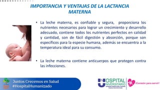 IMPORTANCIA Y VENTAJAS DE LA LACTANCIA
MATERNA
• La leche materna, es confiable y segura, proporciona los
nutrientes necesarios para lograr un crecimiento y desarrollo
adecuado, contiene todos los nutrientes perfectos en calidad
y cantidad, son de fácil digestión y absorción, porque son
específicos para la especie humana, además se encuentra a la
temperatura ideal para su consumo.
• La leche materna contiene anticuerpos que protegen contra
las infecciones.
 