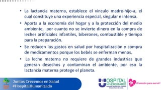 • La lactancia materna, establece el vínculo madre-hijo-a, el
cual constituye una experiencia especial, singular e intensa.
• Aporta a la economía del hogar y a la protección del medio
ambiente, por cuanto no se invierte dinero en la compra de
leches artificiales infantiles, biberones, combustible y tiempo
para la preparación.
• Se reducen los gastos en salud por hospitalización y compra
de medicamentos porque los bebés se enferman menos.
• La leche materna no requiere de grandes industrias que
generan desechos y contaminan el ambiente, por eso la
lactancia materna protege el planeta.
 