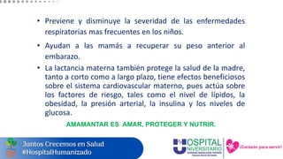• Previene y disminuye la severidad de las enfermedades
respiratorias mas frecuentes en los niños.
• Ayudan a las mamás a recuperar su peso anterior al
embarazo.
• La lactancia materna también protege la salud de la madre,
tanto a corto como a largo plazo, tiene efectos beneficiosos
sobre el sistema cardiovascular materno, pues actúa sobre
los factores de riesgo, tales como el nivel de lípidos, la
obesidad, la presión arterial, la insulina y los niveles de
glucosa.
AMAMANTAR ES AMAR, PROTEGER Y NUTRIR.
 