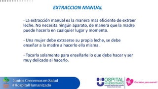 EXTRACCION MANUAL
- La extracción manual es la manera mas eficiente de extraer
leche. No necesita ningún aparato, de manera que la madre
puede hacerla en cualquier lugar y momento.
- Una mujer debe extraerse su propia leche, se debe
enseñar a la madre a hacerlo ella misma.
- Tocarla solamente para enseñarle lo que debe hacer y ser
muy delicado al hacerlo.
 