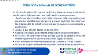 EXTRACCION MANUAL DE LECHE MATERNA
La técnica de extracción manual de leche materna es un procedimiento
que la madre debe conocer para poder realizar en casos como:
• Recién nacido prematuro o de bajo peso que está incapacitado aún
para tomar directamente del pecho y al que podemos beneficiar con
las propiedades de la leche materna que lo ayudarán a recuperarse y
ganar peso.
• Ayudar a que el bebe agarre un pecho lleno.
• Cuando se necesita aumentar la producción o volumen de leche.
• Para aliviar la congestión de los pechos cuando se cargan demasiado
de leche (como suele ocurrir en la primer bajada de leche).
• En el momento de la reincorporación de la madre a la vida laboral.
• Mantener el aporte de leche cuando la madre del bebe esta enferma.
 