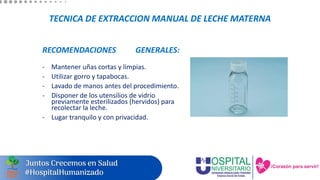 TECNICA DE EXTRACCION MANUAL DE LECHE MATERNA
RECOMENDACIONES GENERALES:
- Mantener uñas cortas y limpias.
- Utilizar gorro y tapabocas.
- Lavado de manos antes del procedimiento.
- Disponer de los utensilios de vidrio
previamente esterilizados (hervidos) para
recolectar la leche.
- Lugar tranquilo y con privacidad.
 