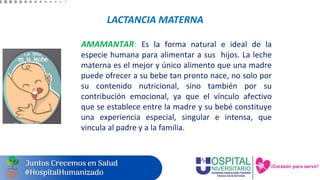 LACTANCIA MATERNA
AMAMANTAR: Es la forma natural e ideal de la
especie humana para alimentar a sus hijos. La leche
materna es el mejor y único alimento que una madre
puede ofrecer a su bebe tan pronto nace, no solo por
su contenido nutricional, sino también por su
contribución emocional, ya que el vínculo afectivo
que se establece entre la madre y su bebé constituye
una experiencia especial, singular e intensa, que
vincula al padre y a la familia.
 