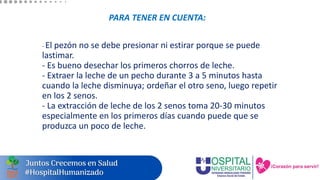 PARA TENER EN CUENTA:
- El pezón no se debe presionar ni estirar porque se puede
lastimar.
- Es bueno desechar los primeros chorros de leche.
- Extraer la leche de un pecho durante 3 a 5 minutos hasta
cuando la leche disminuya; ordeñar el otro seno, luego repetir
en los 2 senos.
- La extracción de leche de los 2 senos toma 20-30 minutos
especialmente en los primeros días cuando puede que se
produzca un poco de leche.
 