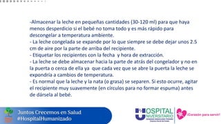 -Almacenar la leche en pequeñas cantidades (30-120 ml) para que haya
menos desperdicio si el bebé no toma todo y es más rápido para
descongelar a temperatura ambiente.
- La leche congelada se expande por lo que siempre se debe dejar unos 2.5
cm de aire por la parte de arriba del recipiente.
- Etiquetar los recipientes con la fecha y hora de extracción.
- La leche se debe almacenar hacia la parte de atrás del congelador y no en
la puerta o cerca de ella ya que cada vez que se abre la puerta la leche se
expondría a cambios de temperatura.
- Es normal que la leche y la nata (o grasa) se separen. Si esto ocurre, agitar
el recipiente muy suavemente (en círculos para no formar espuma) antes
de dársela al bebé.
 