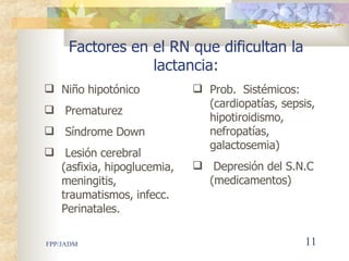 Factores en el RN que dificultan la lactancia: Niño hipotónico Prematurez Síndrome Down Lesión cerebral (asfixia, hipoglucemia, meningitis, traumatismos, infecc. Perinatales. Prob.  Sistémicos :  (cardiopatías,   sep sis , hipotiroidismo, nefropatías, galactosemia) Depresión del S.N.C (medicamentos) 