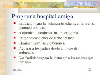 Programa hospital amigo Educación para la lactancia (médicos, enfermeras, paramédicos, etc.) Alojamiento conjunto (madre canguro). Evitar promociones de leche artificial. Eliminar mamilas y biberones. Preparar a los padres desde el inicio del embarazo. Dar facilidades para la lactancia a las madres que trabajan.  
