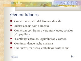 Generalidades Comenzar a partir del 4to mes de vida Iniciar con un solo alimento  Comenzar con frutas y verduras (jugos, colados y/o papillas) Continuar cereales, leguminosas y carnes Continuar dando leche materna Dar huevo, mariscos, embutidos hasta el año 