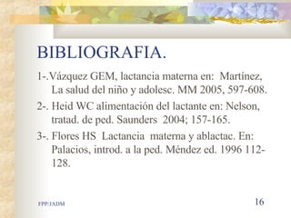 BIBLIOGRAFIA. 1-.Vázquez GEM, lactancia materna en:  Martínez, La salud del niño y adolesc. MM 2005, 597-608. 2-. Heid WC alimentación del lactante en: Nelson, tratad. de ped. Saunders  2004; 157-165. 3-. Flores HS  Lactancia  materna y ablactac. En: Palacios, introd. a la ped. Méndez ed. 1996 112-128. 