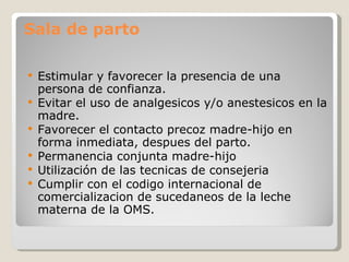 Sala de parto Estimular y favorecer la presencia de una persona de confianza. Evitar el uso de analgésicos y/o anestésicos en la madre. Favorecer el contacto precoz madre-hijo en forma inmediata, después del parto. Permanencia conjunta madre-hijo Utilización de las técnicas de consejeria  Cumplir con el código internacional de comercialización de sucedáneos de la leche materna de la OMS. 