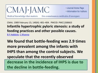 CMAJ. 1989 February 15; 140(4): 401–404. PMCID: PMC1268663
Infantile hypertrophic pyloric stenosis: a study of
feeding practices and other possible causes.
B F Habbick, C Khanna
We found that bottle-feeding was 2.9 times
more prevalent among the infants with
IHPS than among the control subjects. We
speculate that the recently observed
decrease in the incidence of IHPS is due to
the decline in bottle-feeding.
 