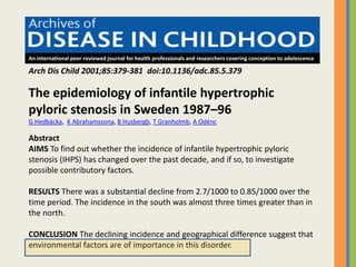 An international peer-reviewed journal for health professionals and researchers covering conception to adolescence
The epidemiology of infantile hypertrophic
pyloric stenosis in Sweden 1987–96
G Hedbäcka, K Abrahamssona, B Husbergb, T Granholmb, A Odénc
Abstract
AIMS To find out whether the incidence of infantile hypertrophic pyloric
stenosis (IHPS) has changed over the past decade, and if so, to investigate
possible contributory factors.
RESULTS There was a substantial decline from 2.7/1000 to 0.85/1000 over the
time period. The incidence in the south was almost three times greater than in
the north.
CONCLUSION The declining incidence and geographical difference suggest that
environmental factors are of importance in this disorder.
Arch Dis Child 2001;85:379-381 doi:10.1136/adc.85.5.379
 