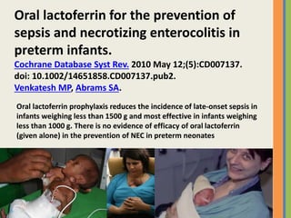 Oral lactoferrin for the prevention of
sepsis and necrotizing enterocolitis in
preterm infants.
Cochrane Database Syst Rev. 2010 May 12;(5):CD007137.
doi: 10.1002/14651858.CD007137.pub2.
Venkatesh MP, Abrams SA.
Oral lactoferrin prophylaxis reduces the incidence of late-onset sepsis in
infants weighing less than 1500 g and most effective in infants weighing
less than 1000 g. There is no evidence of efficacy of oral lactoferrin
(given alone) in the prevention of NEC in preterm neonates
 