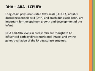 DHA – ARA - LCPUFA
Long-chain polyunsaturated fatty acids (LCPUFA) notably
docosahexaenoeic acid (DHA) and arachidonic acid (ARA) are
important for the optimum growth and development of the
infant
DHA and ARA levels in breast-milk are thought to be
influenced both by direct nutritional intake, and by the
genetic variation of the FA desaturase enzymes.
 