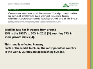 Brazil its rate has increased from around
15% in the 1970’s to 50% in 2011 [3], reaching 77% in
some private clinics [4].
This trend is reflected in many
parts of the world. In China, the most populous country
in the world, CS rates are approaching 50% [5].
 