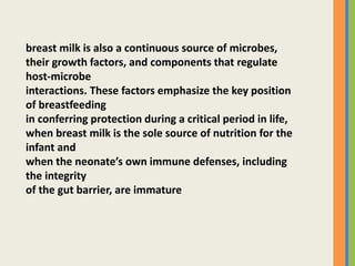 breast milk is also a continuous source of microbes,
their growth factors, and components that regulate
host-microbe
interactions. These factors emphasize the key position
of breastfeeding
in conferring protection during a critical period in life,
when breast milk is the sole source of nutrition for the
infant and
when the neonate’s own immune defenses, including
the integrity
of the gut barrier, are immature
 