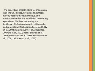 The benefits of breastfeeding for children are
well-known. Indeed, breastfeeding affects
cancer, obesity, diabetes mellitus, and
cardiovascular disease, in addition to reducing
episodes of diarrhea, decreasing the
incidence of infections (enteric, otitis media,
and respiratory infections) and eczema (Oddy
et al., 2003; Paramasivam et al., 2006; Das,
2007; Ip et al., 2007; Hosea Blewett et al.,
2008; Monterrosa et al., 2008; Rosenbauer et
al., 2008; Ladomenou et al., 2010).
 