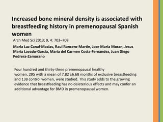 Increased bone mineral density is associated with
breastfeeding history in premenopausal Spanish
women
Maria Luz Canal-Macias, Raul Roncero-Martin, Jose Maria Moran, Jesus
Maria Lavado-Garcia, Maria del Carmen Costa-Fernandez, Juan Diego
Pedrera-Zamorano
Arch Med Sci 2013; 9, 4: 703–708
Four hundred and thirty-three premenopausal healthy
women, 295 with a mean of 7.82 ±6.68 months of exclusive breastfeeding
and 138 control women, were studied. This study adds to the growing
evidence that breastfeeding has no deleterious effects and may confer an
additional advantage for BMD in premenopausal women.
 