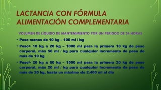 LACTANCIA CON FÓRMULA
ALIMENTACIÓN COMPLEMENTARIA
VOLUMEN DE LÍQUIDO DE MANTENIMIENTO POR UN PERIODO DE 24 HORAS
• Peso menos de 10 kg – 100 ml / kg
• Peso> 10 kg a 20 kg – 1000 ml para la primera 10 kg de peso
corporal, más 50 ml / kg para cualquier incremento de peso de
más de 10 kg
• Peso> 20 kg a 80 kg – 1500 ml para la primera 20 kg de peso
corporal, más 20 ml / kg para cualquier incremento de peso de
más de 20 kg, hasta un máximo de 2.400 ml al día
 