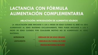 LACTANCIA CON FÓRMULA
ALIMENTACIÓN COMPLEMENTARIA
ABLACTACIÓN: INTRODUCIIÓN DE ALIMENTOS SÓLIDOS
LA ABLACTACIÓN DEBE INICIARSE A LOS 6 MESES DE EDAD CUÁNDO EL BEBÉ HA SIDO
ALIMENTADO AL SENO MATERNO EXCLUSIVAMENTE, PERO PUEDE INICIARSE A LOS 4
MESES DE EDAD CUÁNDO POR CUALQUIER MOTIVO NO ES ALIMENTADO AL SENO
MATERNO.
INTRODUCIR CEREALES DE UN SOLO GRANO.
LENTAMENTE VERDURAS EN FORMA DE PURÉ
FRUTAS EN FORMA DE PURÉ
 