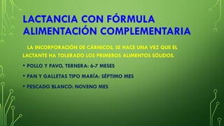 LACTANCIA CON FÓRMULA
ALIMENTACIÓN COMPLEMENTARIA
LA INCORPORACIÓN DE CÁRNICOS, SE HACE UNA VEZ QUE EL
LACTANTE HA TOLERADO LOS PRIMEROS ALIMENTOS SÓLIDOS.
• POLLO Y PAVO, TERNERA: 6-7 MESES
• PAN Y GALLETAS TIPO MARÍA: SÉPTIMO MES
• PESCADO BLANCO: NOVENO MES
 
