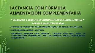 LACTANCIA CON FÓRMULA
ALIMENTACIÓN COMPLEMENTARIA
• SIMILITUDES Y DIFERENCIAS ESENCIALES ENTRE LA LECHE MATERNA Y
FÓRMULAS INDUSTRIALIZADAS.
• CONTENIDO CALÓRICO ES PRÁCTICAMENTE IGUAL (0.07 KCAL/G =0.67 KCAL /ML.
• CARBOHIDRATOS AMBAS : LACTOSA.
• PROTEÍNAS: RELACIÓN PROT. SÉRICAS – CASEÍNA: 60/40 (MAT. 80/20). LA
CONCENTRACIÓN DEPENDE DEL TIPO DE FÓRMULA (INICIO, CONTINUACIÓN,
SEGUIMIENTO).
 