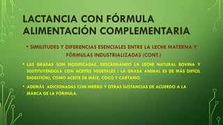 LACTANCIA CON FÓRMULA
ALIMENTACIÓN COMPLEMENTARIA
• SIMILITUDES Y DIFERENCIAS ESENCIALES ENTRE LA LECHE MATERNA Y
FÓRMULAS INDUSTRIALIZADAS (CONT.)
• LAS GRASAS SON MODIFICADAS, DESCREMANDO LA LECHE NATURAL BOVINA Y
SUSTITUYÉNDOLA CON ACEITES VEGETALES ( LA GRASA ANIMAL ES DE MÁS DIFÍCIL
DIGESTIÓN), COMO ACEITE DE MÁIZ, COCO Y CÁRTAMO.
• ADEMÁS ADICIONADAS CON HIERRO Y OTRAS SUSTANCIAS DE ACUERDO A LA
MARCA DE LA FÓRMULA.
 