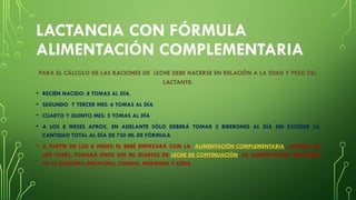 LACTANCIA CON FÓRMULA
ALIMENTACIÓN COMPLEMENTARIA
PARA EL CÁLCULO DE LAS RACIONES DE LECHE DEBE HACERSE EN RELACIÓN A LA EDAD Y PESO DEL
LACTANTE.
• RECIÉN NACIDO: 8 TOMAS AL DÍA.
• SEGUNDO Y TERCER MES: 6 TOMAS AL DÍA
• CUARTO Y QUINTO MES: 5 TOMAS AL DÍA
• A LOS 8 MESES APROX. EN ADELANTE SÓLO DEBERÁ TOMAR 2 BIBERONES AL DÍA SIN EXCEDER LA
CANTIDAD TOTAL AL DÍA DE 750 ML DE FÓRMULA
• A PARTIR DE LOS 6 MESES: EL BEBÉ EMPEZARÁ CON LA ALIMENTACIÓN COMPLEMENTARIA. ADEMÁS DE
LOS PURÉS, TOMARÁ UNOS 500 ML DIARIOS DE LECHE DE CONTINUACIÓN. SU ALIMENTACIÓN RESPONDE
YA AL ESQUEMA DESAYUNO, COMIDA, MERIENDA Y CENA
 